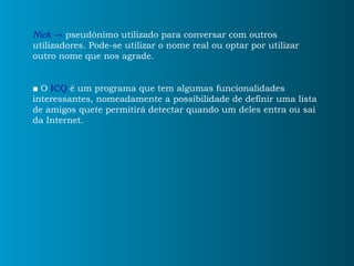 Nick ->  pseudónimo utilizado para conversar com outros utilizadores. Pode-se utilizar o nome real ou optar por utilizar outro nome que nos agrade. ■   O  ICQ   é um programa que tem algumas funcionalidades interessantes, nomeadamente a possibilidade de definir uma lista de amigos quete permitirá detectar quando um deles entra ou sai da Internet. 