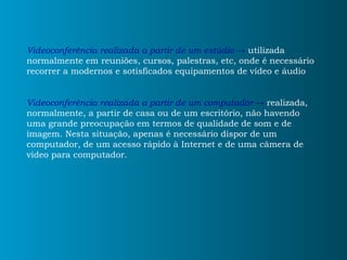 Videoconferência realizada a partir de um estúdio  ->  utilizada normalmente em reuniões, cursos, palestras, etc, onde é necessário recorrer a modernos e sotisficados equipamentos de vídeo e áudio Videoconferência realizada a partir de um computador ->  realizada, normalmente, a partir de casa ou de um escritório, não havendo uma grande preocupação em termos de qualidade de som e de imagem. Nesta situação, apenas é necessário dispor de um computador, de um acesso rápido à Internet e de uma câmera de video para computador. 