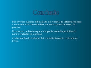 Nós tivemos alguma dificuldade na recolha de informação mas o resultado final do trabalho, no nosso ponto de vista, foi positivo. No entanto, achamos que o tempo de aula disponibilizado para o trabalho foi escasso. A informação do trabalho foi, maioritariamente, retirada de livros.  Conclusão 