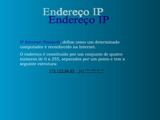 Endereço IP IP (Internet Protocol) , define como um determinado computador é reconhecido na Internet.  O endereço é constituído por um conjunto de quatro números de 0 a 255, separados por um ponto e tem a seguinte estrutura: 175.123.84.83  (=) ***.***:**.** 