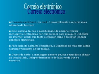 ■  O  correio electrónico , ou  mail , é provavelmente o recurso mais utilizado da Internet. ■   Este sistema dá-nos a possibilidade de enviar e receber mensagens electrónicas por computador para qualquer utilizador da Internet, desde que tanto o emissor como o receptor tenham endereço electrónico. ■   Para além de bastante económico, a utilização do mail tem ainda a grande vantagem de ser rápida. ■  Depois do envio, a mensagem demora poucos segundos a chegar ao destinatário, independentamente do lugar onde que se encontra. Correio electrónico 