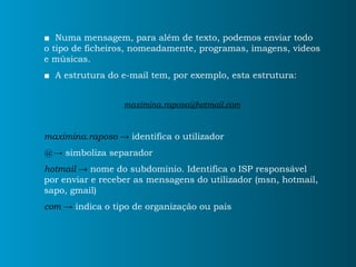 ■   Numa mensagem, para além de texto, podemos enviar todo o tipo de ficheiros, nomeadamente, programas, imagens, videos e músicas. ■   A estrutura do e-mail tem, por exemplo, esta estrutura: [email_address] maximina.raposo ->  identifica o utilizador @ ->  simboliza separador hotmail ->  nome do subdominio. Identifica o ISP responsável por enviar e receber as mensagens do utilizador (msn, hotmail, sapo, gmail) com ->  indica o tipo de organização ou país 
