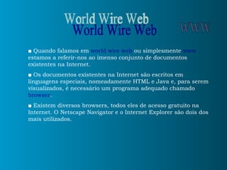 ■   Quando falamos em  world wire web  ou simplesmente  www  estamos a referir-nos ao imenso conjunto de documentos existentes na Internet. ■   Os documentos existentes na Internet são escritos em linguagens especiais, nomeadamente HTML e Java e, para serem visualizados, é necessário um programa adequado chamado  browser . ■   Existem diversos browsers, todos eles de acesso gratuito na Internet. O Netscape Navigator e o Internet Explorer são dois dos mais utilizados. World Wire Web WWW 