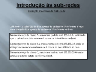 Exemplo máscaras de Sub-Rede
Num endereço de classe A, a máscara padrão será 255.0.0.0., indicando
que o primeiro octeto se refere à rede e os três últimos ao host.
Num endereço de classe B, a máscara padrão será 255.255.0.0. onde os
dois primeiros octetos referem-se à rede e os dois últimos ao host.
Num endereço de classe C, a máscara padrão será 255.255.255.0 onde
apenas o ultimo octeto se refere ao host.
255.0.0.0 – o valor 255 indica a parte do endereço IP referente à rede
e o valor 0 indica a parte do endereço IP referente ao host.
 