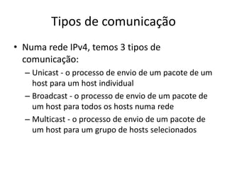 Tipos de comunicação
• Numa rede IPv4, temos 3 tipos de
comunicação:
– Unicast - o processo de envio de um pacote de um
host para um host individual
– Broadcast - o processo de envio de um pacote de
um host para todos os hosts numa rede
– Multicast - o processo de envio de um pacote de
um host para um grupo de hosts selecionados
 