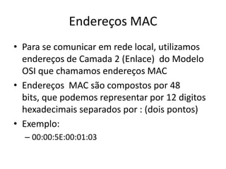 Endereços MAC
• Para se comunicar em rede local, utilizamos
endereços de Camada 2 (Enlace) do Modelo
OSI que chamamos endereços MAC
• Endereços MAC são compostos por 48
bits, que podemos representar por 12 digitos
hexadecimais separados por : (dois pontos)
• Exemplo:
– 00:00:5E:00:01:03
 