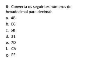 6- Converta os seguintes números de
hexadecimal para decimal:
a. 4B
b. E6
c. 6B
d. 31
e. 7D
f. CA
g. FE
 