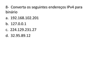 8- Converta os seguintes endereços IPv4 para
binário
a. 192.168.102.201
b. 127.0.0.1
c. 224.129.231.27
d. 32.95.89.12
 
