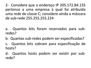 2- Considere que o endereço IP 205.172.84.135
pertence a uma empresa à qual foi atribuída
uma rede de classe C; considere ainda a máscara
de sub-rede 255.255.255.224
a. Quantos bits foram reservados para sub-
redes?
b. Quantas sub-redes podem ser especificadas?
c. Quantos bits sobram para especificação de
hosts?
d. Quantos hosts podem ser existir por sub-
rede?
 