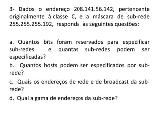 3- Dados o endereço 208.141.56.142, pertencente
originalmente à classe C, e a máscara de sub-rede
255.255.255.192, responda às seguintes questões:
a. Quantos bits foram reservados para especificar
sub-redes e quantas sub-redes podem ser
especificadas?
b. Quantos hosts podem ser especificados por sub-
rede?
c. Quais os endereços de rede e de broadcast da sub-
rede?
d. Qual a gama de endereços da sub-rede?
 