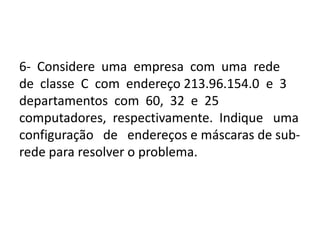 6- Considere uma empresa com uma rede
de classe C com endereço 213.96.154.0 e 3
departamentos com 60, 32 e 25
computadores, respectivamente. Indique uma
configuração de endereços e máscaras de sub-
rede para resolver o problema.
 