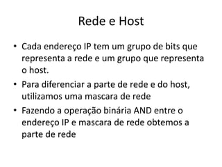 Rede e Host
• Cada endereço IP tem um grupo de bits que
representa a rede e um grupo que representa
o host.
• Para diferenciar a parte de rede e do host,
utilizamos uma mascara de rede
• Fazendo a operação binária AND entre o
endereço IP e mascara de rede obtemos a
parte de rede
 