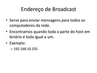 Endereço de Broadcast
• Serve para enviar mensagens para todos os
computadores da rede.
• Encontramos quando toda a parte do host em
binário é toda igual a um.
• Exemplo:
– 192.168.10.255
 