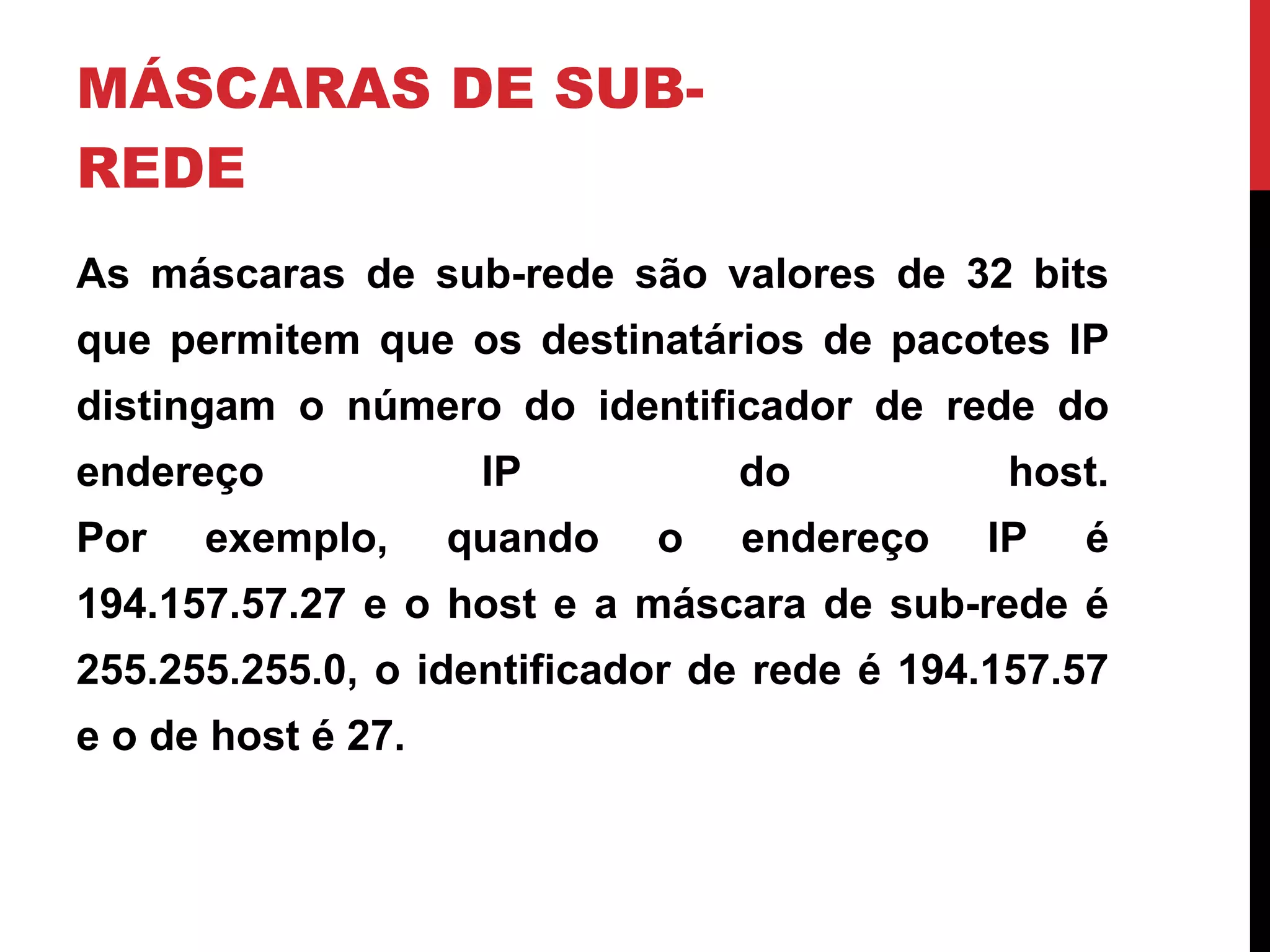 MÁSCARAS DE SUB-REDE As máscaras de sub-rede são valores de 32 bits que permitem que os destinatários de pacotes IP distingam o número do identificador de rede do endereço IP do host. Por exemplo, quando o endereço IP é 194.157.57.27 e o host e a máscara de sub-rede é 255.255.255.0, o identificador de rede é 194.157.57 e o de host é 27. 