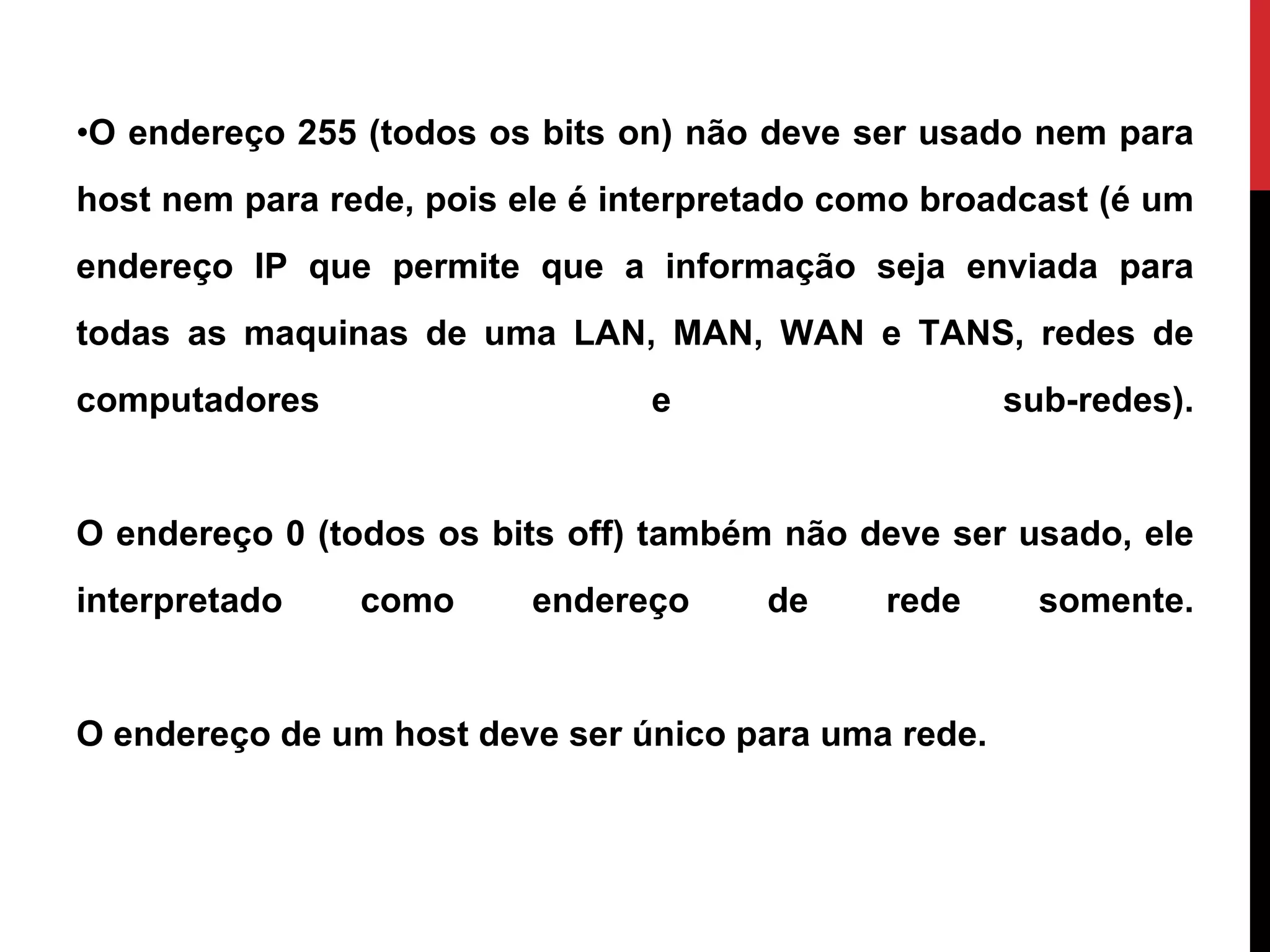 O endereço 255 (todos os bits on) não deve ser usado nem para host nem para rede, pois ele é interpretado como broadcast (é um endereço IP que permite que a informação seja enviada para todas as maquinas de uma LAN, MAN, WAN e TANS, redes de computadores e sub-redes). O endereço 0 (todos os bits off) também não deve ser usado, ele interpretado como endereço de rede somente. O endereço de um host deve ser único para uma rede. 