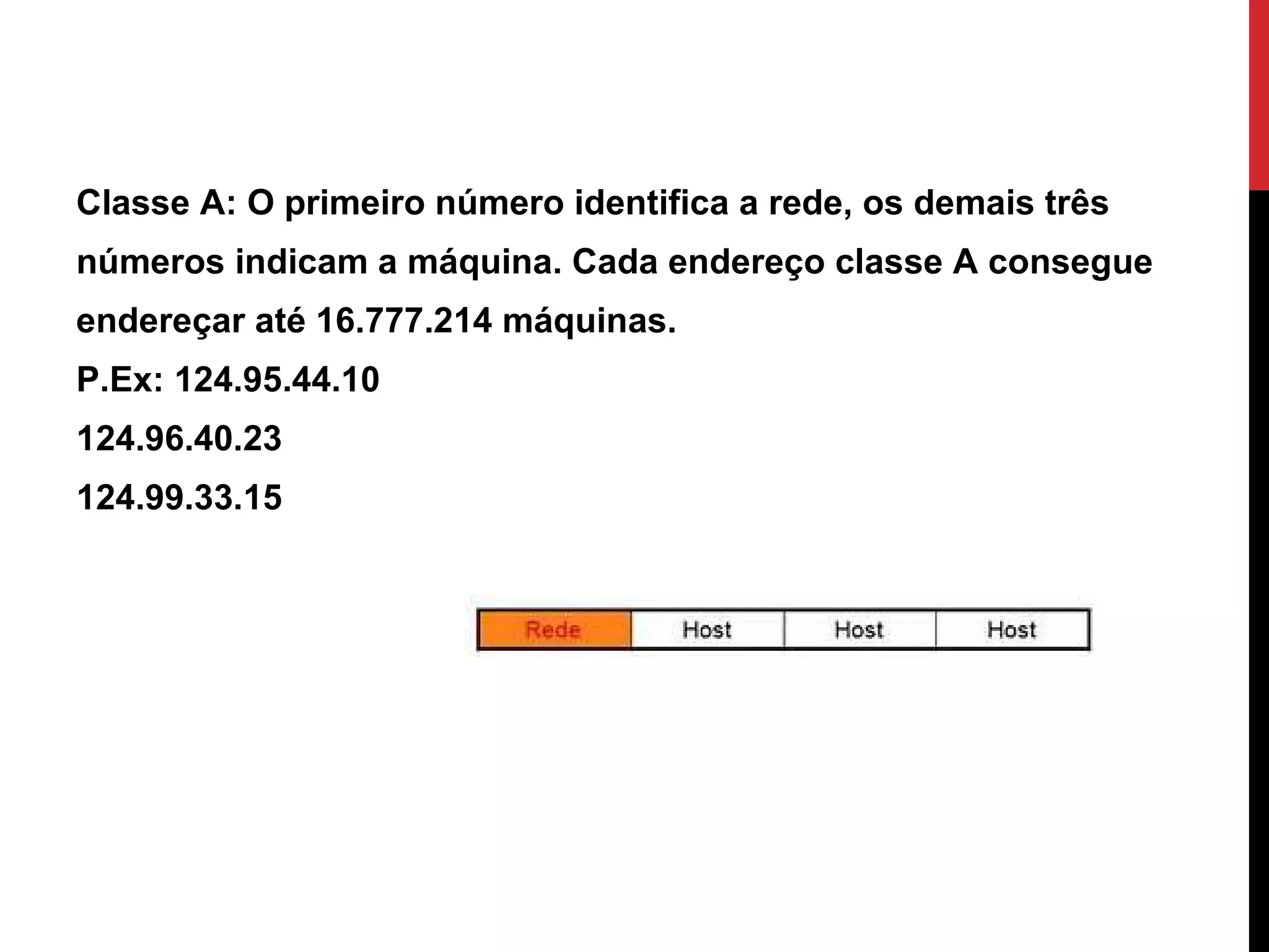 Classe A: O primeiro número identifica a rede, os demais três números indicam a máquina. Cada endereço classe A consegue endereçar até 16.777.214 máquinas. P.Ex: 124.95.44.10 124.96.40.23 124.99.33.15  