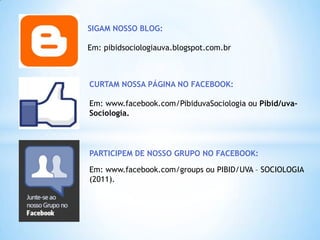 SIGAM NOSSO BLOG:

Em: pibidsociologiauva.blogspot.com.br



CURTAM NOSSA PÁGINA NO FACEBOOK:

Em: www.facebook.com/PibiduvaSociologia ou Pibid/uva-
Sociologia.




PARTICIPEM DE NOSSO GRUPO NO FACEBOOK:

Em: www.facebook.com/groups ou PIBID/UVA – SOCIOLOGIA
(2011).
 