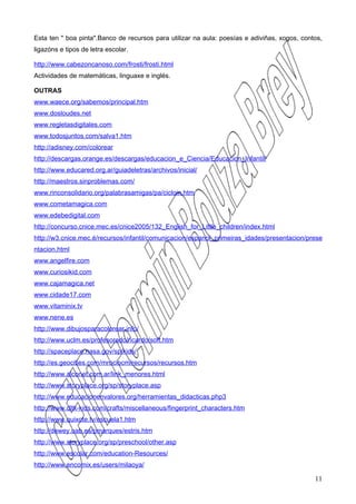 Esta ten " boa pinta".Banco de recursos para utilizar na aula: poesías e adiviñas, xogos, contos,
ligazóns e tipos de letra escolar.

http://www.cabezoncanoso.com/frosti/frosti.html
Actividades de matemáticas, linguaxe e inglés.

OUTRAS
www.waece.org/sabemos/principal.htm
www.dosloudes.net
www.regletasdigitales.com
www.todosjuntos.com/salva1.htm
http://adisney.com/colorear
http://descargas.orange.es/descargas/educacion_e_Ciencia/Educacion_Infantil/
http://www.educared.org.ar/guiadeletras/archivos/inicial/
http://maestros.sinproblemas.com/
www.rinconsolidario.org/palabrasamigas/pa/cicloin.htm
www.cometamagica.com
www.edebedigital.com
http://concurso.cnice.mec.es/cnice2005/132_English_for_Little_children/index.html
http://w3.cnice.mec.é/recursos/infantil/comunicacion/espanol_primeiras_idades/presentacion/prese
ntacion.html
www.angelfire.com
www.curiosikid.com
www.cajamagica.net
www.cidade17.com
www.vitaminix.tv
www.nene.es
http://www.dibujosparacolorear.info/
http://www.uclm.es/profesorado/ricardo/soft.htm
http://spaceplace.nasa.gov/sp/kids/
http://es.geocities.com/mrociocm/recursos/recursos.htm
http://www.alconet.com.ar/link_menores.html
http://www.storyplace.org/sp/storyplace.asp
http://www.educacionenvalores.org/herramientas_didacticas.php3
http://www.dltk-kids.com/crafts/miscellaneous/fingerprint_characters.htm
http://www.quixote.tv/escuela1.htm
http://dewey.uab.es/pmarques/estris.htm
http://www.storyplace.org/sp/preschool/other.asp
http://www.escolar.com/education-Resources/
http://www.encomix.es/users/milaoya/

                                                                                              11
 