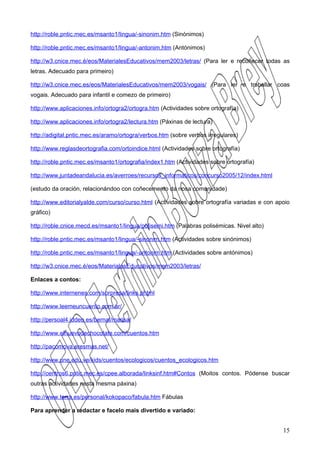 http://roble.pntic.mec.es/msanto1/lingua/-sinonim.htm (Sinónimos)

http://roble.pntic.mec.es/msanto1/lingua/-antonim.htm (Antónimos)

http://w3.cnice.mec.é/eos/MaterialesEducativos/mem2003/letras/ (Para ler e recoñecer todas as
letras. Adecuado para primeiro)

http://w3.cnice.mec.es/eos/MaterialesEducativos/mem2003/vogais/ (Para ler e traballar coas
vogais. Adecuado para infantil e comezo de primeiro)

http://www.aplicaciones.info/ortogra2/ortogra.htm (Actividades sobre ortografía)

http://www.aplicaciones.info/ortogra2/lectura.htm (Páxinas de lectura)

http://adigital.pntic.mec.es/aramo/ortogra/verbos.htm (sobre verbos irregulares)

http://www.reglasdeortografia.com/ortoindice.html (Actividades sobre ortografía)

http://roble.pntic.mec.es/msanto1/ortografia/index1.htm (Actividades sobre ortografía)

http://www.juntadeandalucia.es/averroes/recursos_informaticos/concurso2005/12/index.html

(estudo da oración, relacionándoo con coñecemento da nosa comunidade)

http://www.editorialyalde.com/curso/curso.html (Actividades sobre ortografía variadas e con apoio
gráfico)

http://roble.cnice.mecd.es/msanto1/lingua/polisemi.htm (Palabras polisémicas. Nivel alto)

http://roble.pntic.mec.es/msanto1/lingua/-sinonim.htm (Actividades sobre sinónimos)

http://roble.pntic.mec.es/msanto1/lingua/-antonim.htm (Actividades sobre antónimos)

http://w3.cnice.mec.é/eos/MaterialesEducativos/mem2003/letras/

Enlaces a contos:

http://www.internenes.com/sorpresa/links.phtml

http://www.leemeuncuento.com.ar/

http://persoal4.iddeo.es/bernal/marisa/

http://www.elhuevodechocolate.com/cuentos.htm

http://pacomova.eresmas.net/

http://www.une.edu.ve/kids/cuentos/ecologicos/cuentos_ecologicos.htm

http://centros6.pntic.mec.es/cpee.alborada/linksinf.htm#Contos (Moitos contos. Pódense buscar
outras actividades nesta mesma páxina)

http://www.terra.es/personal/kokopaco/fabula.htm Fábulas

Para aprender a redactar e facelo mais divertido e variado:


                                                                                              15
 