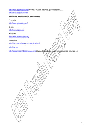 http://www.cajamagica.net/ Contos, musica, adiviñas, quebracabezas, ...
http://www.pequenet.com/

Periódicos, enciclopedias e dicionarios

O mundo
http://www.elmundo.com/

O pais
http://www.elpais.es/

Wikipedia
http://www.es.wikipedia.org

Dicionarios
http://diccionario.terra.com.pe/cgi-bin/b.pl

http://rae.es

http://bolsami.com/dicciomundo.html (busca de palabras, sinónimos, antónimos, idiomas, ...)




                                                                                              16
 