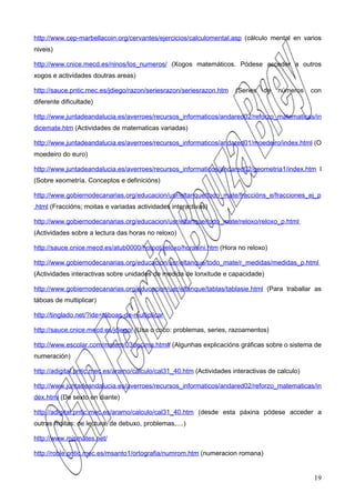 http://www.cep-marbellacoin.org/cervantes/ejercicios/calculomental.asp (cálculo mental en varios
niveis)

http://www.cnice.mecd.es/ninos/los_numeros/ (Xogos matemáticos. Pódese acceder a outros
xogos e actividades doutras areas)

http://sauce.pntic.mec.es/jdiego/razon/seriesrazon/seriesrazon.htm    (Series   de   números    con
diferente dificultade)

http://www.juntadeandalucia.es/averroes/recursos_informaticos/andared02/reforzo_matematicas/in
dicemate.htm (Actividades de matematicas variadas)

http://www.juntadeandalucia.es/averroes/recursos_informaticos/andared01/moedeiro/index.html (O
moedeiro do euro)

http://www.juntadeandalucia.es/averroes/recursos_informaticos/andared02/geometria1/index.htm l
(Sobre xeometría. Conceptos e definicións)

http://www.gobiernodecanarias.org/educacion/usr/eltanque/todo_mate/fraccións_e/fracciones_ej_p
.html (Fraccións; moitas e variadas actividades interactivas)

http://www.gobiernodecanarias.org/educacion/usr/eltanque/todo_mate/reloxo/reloxo_p.html
(Actividades sobre a lectura das horas no reloxo)

http://sauce.cnice.mecd.es/atub0000/hotpot/reloxo/horasini.htm (Hora no reloxo)

http://www.gobiernodecanarias.org/educacion/usr/eltanque/todo_mate/r_medidas/medidas_p.html
(Actividades interactivas sobre unidades de medida de lonxitude e capacidade)

http://www.gobiernodecanarias.org/educacion/usr/eltanque/tablas/tablasie.html (Para traballar as
táboas de multiplicar)

http://tinglado.net/?ide=táboas-de-multiplicar

http://sauce.cnice.mecd.es/jdiego/ (Usa o coco: problemas, series, razoamentos)

http://www.escolar.com/matem/03decima.htm# (Algunhas explicacións gráficas sobre o sistema de
numeración)

http://adigital.pntic.mec.es/aramo/calculo/cal31_40.htm (Actividades interactivas de calculo)

http://www.juntadeandalucia.es/averroes/recursos_informaticos/andared02/reforzo_matematicas/in
dex.html (De sexto en diante)

http://adigital.pntic.mec.es/aramo/calculo/cal31_40.htm (desde esta páxina pódese acceder a
outras moitas: de lectura, de debuxo, problemas,....)

http://www.mismates.net/

http://roble.pntic.mec.es/msanto1/ortografia/numrom.htm (numeracion romana)


                                                                                                19
 