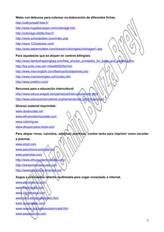 Webs con debuxos para colorear na elaboración de diferentes fichas.
http://cathycreatif.free.fr/
http://www.hugolescargot.com/coloriage.htm
http://coloriage.diddle.free.fr/
http://www.schoolplaten.com/index.php
http://www.123colorear.com/
http://www.teteamodeler.com/dossier/coloriages/coloriages1.asp

Para aqueles/as que se atopen en centros bilingües
http://www.familyshoppingbag.com/free_shower_printables_for_baby_and_wedding.htm
http://boj.pntic.mec.es/~mbed0005/fot.htm
http://www.mes-english.com/flashcards/adjectives.php
http://www.mansioningles.com/index.htm
http://www.prekfun.com/

Recursos para a educación intercultural
http://www.educa.aragob.es/cpamanza/intercultural/inter.html
http://www.educacionenvalores.org/herramientas_didacticas.php3

Diverso material imprimible:
www.doslourdes.net
www.elhuevodechocolate.com
www.coloring.ws
www.dibujos-para-ninos.com

Para atopar rimas, cancións, adiviñas, acertixos, contos tanto para imprimir como escoitar
e poemas.
www.edyd.com
www.pacomova.eresmas.net
www.poemitas.com
http://www.elhuevodechocolate.com
http://wwwprimeraescuela.com
http://wwwpacomova.eresmas.net

Xogos e actividades infantís multimedia para xogar conectado a internet.
www.planetnemo.com
www.internenes.com
www.chicomania.com
www.bme.es/peques/index.html
www.supersaber.com
www.waece.org/sabemos/principal.htm
www.pequelandia.com

                                                                                        2
 