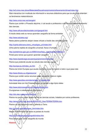 http://w3.cnice.mec.é/eos/MaterialesEducativos/primaria/coñecemento/climas/index.htm
Web interactiva con multitude de información e recursos didácticos para que os alumnos entendan
os fenómenos meteorolóxicos

http://ares.cnice.mec.es/ciengehi/
Páxina que contén o Proxecto alquimia, o cal axuda a profesores e alumnos no desenvolvemento
das ciencias.

http://www.elhuevodechocolate.com/geograf.htm
A través desta web os nenos aprenden xeografía de forma entretida.

http://www.eduteka.org/
Nesta páxina podemos atopar viaxes virtuais a través das ciencias sociais

http://icarito.latercera.cl/enc_virtual/geo_uni/index.htm
Unha páxina repleta de xeografía universal, física e humana

http://portalninos.igac.gov.co:8080/ninos/faqs_user/faqs.jsp?idMenu=6
Portal para nenos que queiran aprender xeografía

http://www.lopedevega.es/users/juanjoromero/index.htm
Páxina que pretende axudar ao estudo das ciencias sociais

http://europa.eu.int/index_es.htm
Páxina da Unión Europea que axuda a coñecer a súa formación e todo o que pasa nela

http://www.library.uu.nl/geosource/
Páxina que contén varios recursos sobre xeografía. Está en inglés

http://www.geocities.com/elementary_01/paises.htm
Actividade feita con Hot Potatoes sobre os países e algo típico deles

http://www.kidcrosswords.com/espanol/home.htm
Crucigramas e crebacabezas para nenos

http://clic.xtec.net/es/act/index.htm
Páxina na que se poden atopar temas de ciencias sociais, tratados por outros profesores.

http://almez.pntic.mec.es/jmac0005/ESO_Geo/TERRA/TERRA.htm
Páxina na que atopamos todo o referido á Terra.

http://go.hrw.com/atlas/span_htm/index.htm
Mapas e información de todos os países do mundo

http://club.telepolis.com/geografo/indice.htm
Para atopar todo sobre xeografía do mundo

Historia


                                                                                            22
 