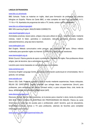 LINGUA EXTRANXEIRA

www.bbc.co.uk/schools
BBC Schools. Todas as materias en inglés, ideal para formación de profesores en colexios
bilingües en España. Páxina da Canle BBC, a máis completa da rede.Trata pre-school, 4-11,
11-16 e +16. Apartados de programas de radio e TV, tenda, cartas e pais e profesores.

www.bbc.co.uk/learningenglish
BBC WS-Learning English. INGLÉS MÁIS CORRECTO.

www.teachingenglish.org.uk
Actividades practicas, lesson plans, artigos e tips para utilizar en clase. Aprender inglés mediante
noticias, match & listen, gramática e vocabulario, debuxos animados, business english,
webcast(interactivo), preg tipo test e teachers.

www.bellenglish.com
Bell English. Método comunicativo entre persoas, con profesores de apoio. Ofrece método
multimedia para aprender inglés via Internet. É GRATUÍTO pero hai que rexistrarse.

www.learnenglish.org.uk
British Council. Páxina gratuíta de apoio a profesores e alumnos de inglés. Para profesores ofrece
artigos, plan de leccións, tips e actividades de ensino.

Leccións para nenos baseadas en cancións, xogos e actividades.

www.comenius.com
Comenius English Language Centre. Recursos e información audiovisual en Universidades. Non é
gratuíta, non achega.

www.eslcafe.com
Dave´s ESL Café. Pretende conectar a todo o mundo mediante experiencias, frases coloquiais,
RELAX DE CAFETARÍA. Deseño divertido que achega ideas e experiencias (forum) para
profesores, para estudantes hai (idioms, phrasal verbs), e para calquera fotos, chat, tenda de
libros. APRENDER RELAXADOS,COMO NUN CAFÉ.

www.discoveryschool.com
Discovery School. Non fai falta rexistrarse, só é preciso para a teacher´s store, tenda do profesor.
MOI BOA PARA CONSULTA CONTÍNUA DO PROFESORADO EN INGLÉS. Páxina da canle
Americana con todo tipo de axudas para o profesorado: planif. leccións, guía de educadores,
ferramentas currículo, rutinas e TV para profesores, ademais de favoritos para completar
información nas leccións.

www.edufind.com/english/grammar/index.cfm




                                                                                                 26
 