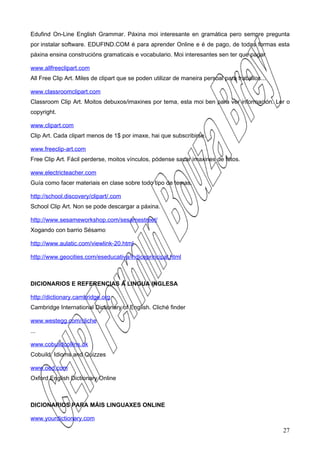 Edufind On-Line English Grammar. Páxina moi interesante en gramática pero sempre pregunta
por instalar software. EDUFIND.COM é para aprender Online e é de pago, de todas formas esta
páxina ensina construcións gramaticais e vocabulario. Moi interesantes sen ter que pagar

www.allfreeclipart.com
All Free Clip Art. Miles de clipart que se poden utilizar de maneira persoal para traballos...

www.classroomclipart.com
Classroom Clip Art. Moitos debuxos/imaxines por tema, esta moi ben para ver información. Ler o
copyright.

www.clipart.com
Clip Art. Cada clipart menos de 1$ por imaxe, hai que subscribirse.

www.freeclip-art.com
Free Clip Art. Fácil perderse, moitos vínculos, pódense sacar imaxines de fotos.

www.electricteacher.com
Guía como facer materiais en clase sobre todo tipo de temas.

http://school.discovery/clipart/.com
School Clip Art. Non se pode descargar a páxina.

http://www.sesameworkshop.com/sesamestreet/
Xogando con barrio Sésamo

http://www.aulatic.com/viewlink-20.html

http://www.geocities.com/eseducativa/indiceprincipal.html



DICIONARIOS E REFERENCIAS Á LINGUA INGLESA

http://dictionary.cambridge.org
Cambridge International Dictionary of English. Cliché finder

www.westegg.com/cliche
...

www.cobuildcollins.uk
Cobuild. Idioms and Quizzes

www.oed.com
Oxford English Dictionary Online



DICIONARIOS PARA MÁIS LINGUAXES ONLINE

www.yourdictionary.com

                                                                                                 27
 