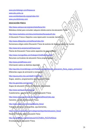 www.plumbdesign.com/thesaurus
www.edu.yorku.ca
www.worldwidewords.org/qa/index.htm
www.yourdictionary.com

EDUCACIÓN FÍSICA

http://www.campus-oei.org/oeivirt/edufisica.htm
Biblioteca dixital para consultar calquera dúbida acerca da educación Física.

http://www.ilustrados.com/documentos/educfisicasalud3.doc
A Educación Física e Deporte a súa repercusión na escola; beneficios...

http://www.efdeportes.com/edfisica/index.htm
Numerosos artigos sobre Educación Física de autores de diversos países do mundo.

http://www.terra.es/personal2/lopeznoss/
Páxina de Educación Física sobre aspectos da programación

http://www.monografias.com/trabajos12/edfis/edfis.shtml
Recursos curriculares de educación física programacións...

http://www.portalfitness.com/
Información sobre os distintos deportes.

http://apuntes.rincondelvago.com/trabajos_global/deporte_educacion_fisica_xogos_animacion/
Diferentes xogos de animación e recreación.

http://sauce.pntic.mec.es/mbelli1/index.htm
Xogos, sesións, programacións de Educación Física.

http://es.geocities.com/aioneta/
Xogos de educación Física coordinación, lateralidade

http://www.santiquerol.arrakis.es/
Cuestionarios, apuntamentos., sobre educación Física.

http://www.educacioninicial.com/ei/areas/edfisica/index.asp
Cancións, contos de Educación Física.

http://www.alipso.com/monografias/ed_fisica/
Traballos prácticos, monografías, apuntamentos..

http://www.todoexpertos.com/categorias/deportes/educacion_fisica/
Resolver dúbidas sobre educación física

http://es.wikipedia.org/wiki/educaci%C3%B3n_f%C3%ADsica
Enciclopedia de educación Física.


                                                                                             28
 