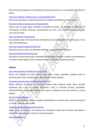 Documento onde atoparás unha variedade de escenas para nenos, as que poderán dramatizar en
clases.

http://www.indexnet.santillana.es/rcs/_arquivos/Xogos/5.htm
Páxina para docentes con útiles ferramentas para realizar actividades de dramatización

http://www.infancia-misionera.com/dinteatrales.htm
Páxina onde se pode atopar diferentes actividades de teatro, por exemplo, a realización de
monicreques, sombras chinescas, representación dun circo, unha orquestra, pautas para facer
unha obra de teatro...

http://cias.titerenet.com/index.php
Aquí poderás atopar unha enorme lista de compañías que realizan teatro de monicreques e ver os
datos dos espectáculos.

http://www.avantel.net/lgarrett/index.html
Obras para nenos e novos, de diferentes temáticas, para representar en colexios

http://www.teatroinfantil.tuportal.com/
Esta páxina recolle experiencias e actividades encamiñadas a facilitar a práctica da dramatización
na escola. Contén ligazóns, libros, representacións.que facilitan o traballo de procura.



MÚSICA

http://www.geocities.com/airepuccini/puccini.html
Páxina moi completa do músico Puccini, vida, obras, imaxes, anécdotas, podemos facer un
percorrido polo mundo intelectual que rodeou ao gran mestre da ópera.

http://www.educarex.es/recursos/cnice/mos/index.htm
Páxina dedicada ao ensino da Educación Musical onde podemos atopar varios recursos
educativos para a Iso e o ensino Secundario, como un dicionario musical, actividades,
explicacións?Esta páxina está destinada tanto para os profesores como para alumnos, e outros
públicos

http://80.34.38.142/bivem/
BIVEM é unha biblioteca virtual en español especializada en recursos para a Educación Musical
en Infantil, Primaria e Secundaria.

http://www.xtec.es/rtee/esp/tutorial/index.htm
Rede na que se propón o uso educativo da informática musical para Primaria, Secundaria e
Bacharelato para entender e compor a música electrónica.

http://presencias.net/




                                                                                               31
 