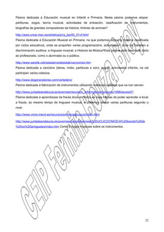 Páxina dedicada á Educación musical en Infantil e Primaria. Nesta páxina podemos atopar:
partituras, xogos, teoría musical, actividades de entoación, clasificación de instrumentos,
biografías de grandes compositores da historia, timbres de animais?

http://ares.cnice.mec.es/artistica/pr/a_bpr00_01vf.html
Páxina dedicada á Educación Musical en Primaria, na que podemos atopar a materia clasificada
por ciclos educativos, onde se propoñen varias programacións, actividades? onde se traballan a
discriminación auditiva, a linguaxe musical, a Historia da Música?Esta páxina está destinada tanto
ao profesorado, como o alumnado ou o público.

http://www.saretik.net/ostadarra/abestiak/canciones.htm
Páxina dedicada a cancións (letras, midis, partituras e son), xogos, actividades infantís, na cal
participan varios colexios.

http://www.degeneradores.com/vertedero/
Páxina dedicada á fabricación de instrumentos utilizando materiais caseiros que xa non serven.

http://www.juntadeandalucia.es/averroes/recursos_informaticos/concurso1998/accesit7/
Páxina dedicada á aprendizaxe da frauta doce en todos as súas formas de poder aprender a tocar
a frauta, ao mesmo tempo de linguaxe musical, e podemos atopar varias partituras segundo o
nivel.

http://www.cnice.mecd.es/recursos/primaria/musica/index.html

http://www.juntadeandalucia.es/averroes/carambolo/web%20JCLIC2/CNICE/A%20banda%20de
%20os%20amiguetes/index.htm Conto e xogos musicais sobre os instrumentos.




                                                                                                 32
 