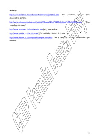 Relixión

http://www.telefonica.net/web2/eseducativa/religionbiblia.html   (Hot   potatoes).   Xogos    para
desenvolver a mente

http://www.educadormarista.com/juegos/#Xogos%20de%20Estratexia%20e%20Memoria                 (Gran
variedade de xogos)

http://www.winmates.net/mar/pensar.php (Xogos de lóxica)

http://www.escolar.com/actividades/ (Encrucillados, sopas, aforcado, ...)

http://www.cientec.or.cr/matematica/juegos.html#lora (Ler e descubrir o xogo matemático que
esconde.




                                                                                               33
 