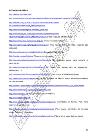 DE TÓDALAS ÁREAS

http://www.supersaber.com/

http://centros6.pntic.mec.es/cpee.alborada/linksinf.htm#Aprender%20cousas%20novas

http://www.educa.jcyl.es/educacyl/cm/zonaalumnos/tkcontent?
idContent=3523&locale=é_É&textOnly=false

http://www.indicedepaginas.com/tests_acen.html

http://www.educa.jcyl.es/educacyl/cm/zonaalumnos/tkcontent?
idContent=3525&locale=é_É&textOnly=false (De todo un pouco. Moi atractiva)

http://www.cnice.mec.es/ninos/las_linguas/ (Varios recursos interactivos)

http://www.genmagic.org/lengua2/comprens2.swf (Para ler de forma divertida, xogando cos
debuxos)

http://www.peques.com.mx/sabelotodo.htm Curiosidades de todo tipo

http://escolar.com/actividades/ (Xogos e outras cousas)

http://www.educalia.org/edujsp/home.jsp?idioma=es     (De    todo   un   pouco   para   primaria   e
secundaria)

http://www.genmagic.org/lengua2/comprens2.swf (Xogos para primeiro ciclo de observación.
Orientación, ...)

http://recursos.pnte.cfnavarra.es/fichas/inetaula.htm (Para buscar actividades variadas)

http://www.pnte.cfnavarra.es/piki/ (Xogos para aprender, de todo un pouco) Para buscar material
de calquera área.

http://centros1.pntic.mec.é/cp.miralvalle/paginas/biblioteca/alumnos/enlaces_por_areas.htm#5

http://www.interpeques2.com/peques2/peques2.htm

http://www.rena.edu.ve/ (moi interesante para nivel baixo)

http://www.doslourdes.net/

http://www.educa.aragob.es/cpcauzar/terceros/lengua.htm (Actividades en formato PDF. Para
imprimir, de varios niveis.)

http://educalia.educared.net/edujsp/primaria/primaria.jsp (Para buscar actividades de diversas
areas. Todas son interactivas)

http://roble.pntic.mec.es/msanto1/ortografia/comple.htm (Páxina teoría sobre distintas areas)




                                                                                                   35
 