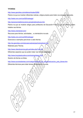 TITORÍAS

http://www.geocities.com/athens/rhodes/5296/
Páxina na que se mostran diferentes noticias, artigos propios para tratar cos alumnos nas aulas.

http://webs.ono.com/usr025/rarteaga/

http://personal.telefonica.terra.es/web/aito/articulo.htm
Páxina na que se mostran artigos para profesores de Educación Física e que así mesmo poden
tratalos nas titorías.

http://www.orientared.com/
Recursos para titorías; actividades... e orientacións na aula.

http://webs.ono.com/usr025/rarteaga/
Exercicios e exemplos para levar a cabo titorías.

http://es.geocities.com/educaenvalores/paz/tutoria/tutor.htm
Materiais para Titorías.

http://www.ciberdocencia.gob.pe/index.php?cat=39
Diferentes aspectos que se poden tratar nas titorías, igualdade...

http://www.brujulaeducativa.com/tutorias/laeso.PDF
Sesións de titorías xa feitas.

http://www.euroresidentes.com/colegio/tecnicas_de_estudo/educacion_pais_titores.htm
Diferentes técnicas para tratar temas de educación na aula.




                                                                                                   37
 