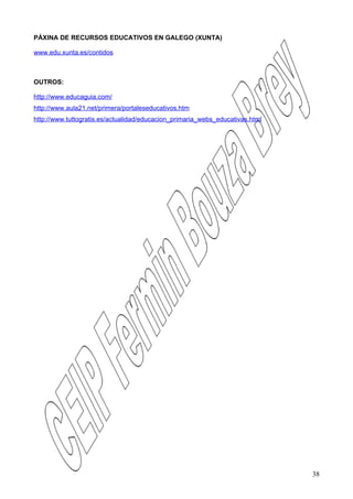 PÁXINA DE RECURSOS EDUCATIVOS EN GALEGO (XUNTA)

www.edu.xunta.es/contidos



OUTROS:

http://www.educaguia.com/
http://www.aula21.net/primera/portaleseducativos.htm
http://www.tuttogratis.es/actualidad/educacion_primaria_webs_educativas.html




                                                                               38
 