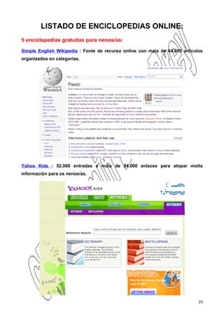 LISTADO DE ENCICLOPEDIAS ONLINE:
5 enciclopedias gratuitas para nenos/as:

Simple English Wikipedia : Fonte de recurso online con máis de 64.000 artículos
organizados en categorías.




Yahoo Kids : 52.000 entradas e máis de 84.000 enlaces para atopar moita
información para os nenos/as.




                                                                             39
 