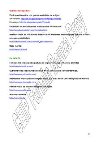 Outras enciclopedias:

Enciclopedia online con grande variedade de artigos:
En castelán: http://es.wikipedia.org/wiki/Wikipedia:Portada
En galego: http://gl.wikipedia.org/wiki/Portada

Enderezos de enciclopedias e dicionarios electrónicos:
http://www.booksfactory.com/enciclop.html

Metabuscador de resultados: Rastrexa en diferentes enciclopedias virtuais á vez e
amosa os resultados:
http://www.trovator.com/buscador_enciclopedias/

Rede Icarito:
http://www.icarito.cl/



EN INGLÉS

Famosísima enciclopedia gratuita en inglés. Inmensa en canto a contidos
http://www.britannica.com/

Outra moi boa enciclopedia on-line. Non é tan extensa como Britannica.
http://www.encyclopedia.com/

Interesante enciclopedia en inglés, aínda que máis ben é unha recopilación de links
http://www.encyberpedia.com/

Páxina oficial de esta enciclopedia. En inglés
http://www.encarta.com/

Museos e demáis
http://www.si.edu/




                                                                                 42
 