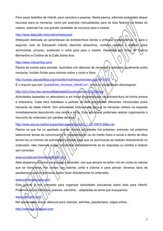 Para sacar teatrillos de infantil, para cancións e poesías. Nesta páxina, ademais poderedes atopar
recursos para os nenos/as, como por exemplo manualidades para os días festivos ou festas do
colexio, ademais hai una grande variedade de recursos para o mestre.

http://www.delacalle.net/cristina/webquest/
Webquest dedicada ao aprendizaxe da lectoescritura dende o enfoque constructivista. É para o
segundo ciclo de Educación Infantil, describe obxectivos, contidos, tarefas a realizar polos
alumnos/as, proceso, avaliación e unha guía para o mestre. Deseñada por Rosa Mª García
Bernardino e Cristina de la Calle Santa Ana.

http://www.milcuentos.com/
Páxina de contos para escoitar, ilustrados con debuxos de nenos/as e relatados igualmente polos
nenos/as. Inclúen fichas para colorear sobre o conto e fotos.

http://cursos.cepcastilleja.org/moodle/mod/resource/view.php?id=1970
É o arquivo que pon “guadalinex_recursos_infantil.iso“, tarda un pouquiño en descargarse.

http://w3.cnice.mec.es/eos/MaterialesEducativos/mem2003/letras/
Actividades baseadas no abecedario e así iniciar o aprendizaxe da lectoescritura de forma amena
e interactiva. Cada letra trabállase a partires de seis actividades diferentes introducidas polos
nenos/as de idade infantil. Son actividades motivadoras porque os nenos/as coñece na resposta
inmediatamente descubrindo osa certos e erros. Esta actividade poderíase realizar organizando o
recuncho do ordenador por parellas de dous.

http://www.educa.madrid.org/portal/c/portal/layout?p_l_id=10970.55&c=an
Páxina na que hai un apartado que se chama actividades hot potatoes; entrando nel podemos
seleccionar temas de comunicación e representación ou do medio físico e social e dentro de ditos
temas hai un montón de actividades variadas para que os alumnos/as as realicen directamente no
ordenador; eles mesmos poden comprobar inmediatamente se as respostas ou tarefas a realizar
son correctas.

www.aunalia.es/clienteweb/index.htm
Nela atopamos recursos para xogar e aprender, nos que sempre se teñen moi en conta os valores
que se transmiten. Hai contos con valores, pinta e colorea e para pensar: diversos tipos de
pasatempos que os nenos/as poden facer directamente no ordenador.

www.primeraescuela.com
Esta páxina é moi completa para organizar actividades educativas sobre todo para infantil.
Podemos atopar debuxos, poesías, cancións... adaptadas ao tema que busquemos.

www.pekegifs.com
Nel apoderedes atopar debuxos para colorear, adiviñas, pasatempos, xogos online...

http://vedoque.blogspot.com


                                                                                                5
 