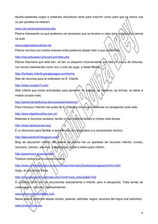 Aporta bastantes xogos e materiais educativos tanto para imprimir como para que os nenos sos
ou por parellas os realicen.

www.csic.es/proyectos/escuela
Páxina interesante na que podemos ver proxectos que se levaron a cabo para introducir a ciencia
na aula.

www.paginaseducativas.net
Páxina moi boa con moitos enlaces onde podemos atopar todo o que queiramos.

http://nea.educastur.princast.es/index.php
Páxina Asturiana que está ben, só ten un pequeno inconveniente que fala un pouco de Asturias,
con temas interesantes como son o ciclo da auga, a Idade Media....

http://fantastic.infantil.googlepages.com/home
Sitio de recursos para el ordenador en E. Infantil.

http://www.ciudad17.com/
Web infantil que inclúe actividades para aprender os colores, os números, as formas, as letras e
moitas cousas máis.

http://personal.telefonica.terra.es/web/milorenzo/
Para introducir Internet nas aulas de E. Infantil e iniciar aos nenos/as na navegación pola rede.

http://www.eljardinonline.com.ar/
Materiais e recursos variados; tamén inclúe material teórico e moitos máis temas.

http://www.leoloqueveo.org/
É un dicionario para facilitar a aprendizaxe do vocabulario e a comprensión lectora.

http://fglorcainfantil.blogspot.com/
Blog de educación infantil. No lateral da páxina hai un apartado de recursos infantís: contos,
cancións, coloreo, adiviñas, trabalinguas, inglés e teatro para infantil...

http://pacomova.eresmas.net/
Tódolos contos que te poidas imaxinar.

http://www.juntadeandalucia.es/averroes/intervideo/Zooletras/pageszoo/intro.html
Xogo: el zoo de las letras.

http://proyectogrimm.net/index.php?cmd=cont_articulo&id=432
O proxecto Grim non se circunscribe exactamente a Infantil, pero é estupendo. Trata temas de
coeducación, ciencias, medioambiente...

www.elhuevodechocolate.com
Nesta páxina podemos atopar contos, poesías, adiviñas, xogos, recursos del ingua oral (adiviñas)

www.bme.es/peques

                                                                                                    6
 