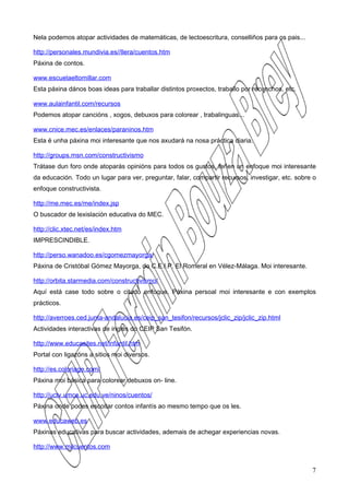 Nela podemos atopar actividades de matemáticas, de lectoescritura, conselliños para os pais...

http://personales.mundivia.es//llera/cuentos.htm
Páxina de contos.

www.escuelaeltomillar.com
Esta páxina dános boas ideas para traballar distintos proxectos, traballo por recunchos, etc.

www.aulainfantil.com/recursos
Podemos atopar cancións , xogos, debuxos para colorear , trabalinguas...

www.cnice.mec.es/enlaces/paraninos.htm
Esta é unha páxina moi interesante que nos axudará na nosa práctica diaria.

http://groups.msn.com/constructivismo
Trátase dun foro onde atoparás opinións para todos os gustos, teñen un enfoque moi interesante
da educación. Todo un lugar para ver, preguntar, falar, compartir recursos, investigar, etc. sobre o
enfoque constructivista.

http://me.mec.es/me/index.jsp
O buscador de lexislación educativa do MEC.

http://clic.xtec.net/es/index.htm
IMPRESCINDIBLE.

http://perso.wanadoo.es/cgomezmayorga/
Páxina de Cristóbal Gómez Mayorga, do C.E.I.P. El Romeral en Vélez-Málaga. Moi interesante.

http://orbita.starmedia.com/constructivismo/
Aquí está case todo sobre o citado enfoque. Páxina persoal moi interesante e con exemplos
prácticos.

http://averroes.ced.junta-andalucia.es/ceip_san_tesifon/recursos/jclic_zip/jclic_zip.html
Actividades interactivas de inglés do CEIP San Tesifón.

http://www.educasites.net/infantil.htm
Portal con ligazóns a sitios moi diversos.

http://es.coloriage.com/
Páxina moi básica para colorear debuxos on- line.

http://uctv.umce.uc.edu.ve/ninos/cuentos/
Páxina onde podes escoitar contos infantís ao mesmo tempo que os les.

www.educaweb.es
Páxinas educativas para buscar actividades, ademais de achegar experiencias novas.

http://www.milcuentos.com


                                                                                                  7
 