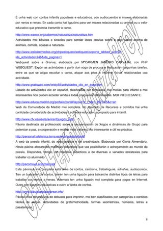 É unha web con contos infantís populares e educativos, con audiocuentos e imaxes elaboradas
por nenos e nenas. En cada conto hai ligazóns para ver imaxes relacionadas co animal ou o valor
educativo que pretenda transmitir o conto.

http://www.waece.org/sabemos/naturaleza/naturaleza.htm
Actividades moi básicas e sinxelas para sondar ideas previas sobre o que saben acerca de
animais, comida, cousas e natureza.

http://www.ieslosremedios.org/phpwebquest/webquest/soporte_tabbed_w.php?
ide_actividade=246&ide_pagina=1
Webquest sobre a Granxa, elaborada por MªCARMEN JANEIRO CARVAJAL con PHP
WEBQUEST. Expón as actividades a partir dun xogo de procura e realización dalgunhas tarefas,
entre as que se atopa escoitar o conto, atopar aos pitos e imprimir fichas relacionadas coa
actividade.

http://www.gratisweb.com/cristy58/actividades_clic_en_espa.htm
Listado de actividades clic en español, clasificadas por temáticas. Hai moitas para infantil e moi
interesantes non puiden acceder aínda a todas porque son demasiadas. MOI INTERESANTE.

http://www.educa.madrid.org/portal/c/portal/layout?p_l_ide=10970.55&c=an
Web da Comunidade de Madrid moi completa. No apartado de Recursos e contidos hai unha
cantidade considerable de actividades e software educativo apropiado para infantil.

http://www.ctv.es/users/avicent/juegos_paz/
Páxina destinada ao profesorado sobre a secuenciación de Xogos e dinámicas de Grupo para
potenciar a paz, a cooperación e moitos máis valores. Moi interesante e útil na práctica.

http://personal.telefonica.terra.es/web/poesiainfantil/
A web da poesía infantil, do xogo poético e da creatividade. Elaborada por Gloria Almendáriz.
Nesta páxina atoparedes materiais didácticos que vos posibilitarán o achegamento ao mundo da
poesía. Dispondes, abrigo, de materiais didácticos e de diversas e variadas estratexias para
traballar co alumnado.

http://pacomova.eresmas.net/
Esta páxina é moi completa está chea de contos, cancións, trabalinguas, adiviñas, audiocontos,
Ten un buscador de contos, tamén ten unha ligazón para baixarche distintos tipos de letras para
traballar cos nenos e nenas. Ademais ten unha ligazón moi completa para xogos en Internet.
Outro con ligazóns educativas e outro a Webs de contos.

http://www.dibujosparacolorear.info/
Páxina chea de arquivos de debuxos para imprimir, moi ben clasificados por categorías e contidos
fáciles de atopar. Actividades de grafomotricidade, formas xeométricas, números, letras e
pasatempos.



                                                                                                8
 