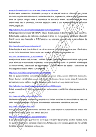 www.profesoresinnovadores.net e www.indexnet.santillana.es
Páxinas webs interesantes, actividades para aplicar na aula por medio da informática, programas
informáticos para educación infantil, unidades didácticas, experiencias, enlaces Web e diferentes
foros de opinión, artigos sobre a informática na educación infantil, recomendación de libros
interesantes para o alumnado, traballos especiais sobre o uso do computador na educación
infantil, xogos, etc.

http://w3.cnice.mec.é/eos/MaterialesEducativos/mem2003/letras/
Este programa denomínase "LETRAS" e trátase de actividades de discriminación visual e auditiva.
Esta situado na páxina de materiais educativos do cnice e é moi apropiado tanto para Educación
Infantil como para logopedia e P.T.Paréceme un programa moi útil para a aprendizaxe da
lectoescritura.

Http://www.bme.es/peques/elbusinfantil/
Esta dirección é a do bus de infantil na cal atoparemos multitude de recursos para infantil como
contos, ficha de multitude de conceptos para imprimir, adiviñas, programacións etc.

http://clic.xtec.net/db/listact_é.jsp?nivell=inf
Esta páxina é a raíña das páxinas. Como xa sabedes desde ela podemos baixarnos o programa
clic e multitude de actividades adaptadas á idade que queiramos como "os primeiros números por
vía visual directa", "actividades de lectoescritura", " aniclic: método de lectura", " actividades de
música para educación infantil e un longo etc.

http://www.mundolatino.org/rinconcito/volar/index.htm
Isto é o que primeiro lles poño cando comezan a manexar o rato, quedan totalmente alucinados.
Pasan dun nun e encántalles pasean polo espazo na dirección na que moven o rato. É moi sinxelo
pero para empezar a pillar o manexo motivalos moito durante un curto espazo de tempo.

http://w3.cnice.mec.é/eos/materialeseducativos/mem2003/vogais/
Esta é unha aplicación flash cuns debuxos moi rechamantes e moi fácil de utilizar para aprender a
vogais.

http://ares.cnice.mec.es/infantil/index.html
Nesta web metémonos en alumnado e aparece un castelo no cal se atopan multitude de xogo nos
cales percorremos moitos conceptos. Visualmente é rechamante e sinxela de percorrer.

http://www.primeraescuela.com/
Aquí atoparemos un grande número de fichas para poder ampliar os nosos libros de texto e moi
socorridas ás veces, sobre todo a finais de curso

http://www.juntadeandalucia.es/averroes/fatima
E por último anímovos a que visitedes a web que pode servir de referencia a outros mestres. Para
iso puxen nela cancións cantadas polos nenos, fichas para poder baixalas, poesía de moi variada
temática, fotos con disfraces e un longo etc.

                                                                                                   9
 