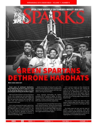 1
INTRAMURALS 2015 ENDER ISSUE• VOLUME 11, NUMBER 8INTRAMURALS 2015 ENDER ISSUE• VOLUME 11, NUMBER 8
NEWS • 2 OPINION • 4 FEATURE • 7FUN PAGE • 6
GREEN SPARTANS
DETHRONE HARDHATS
	 Seven years of continued domination,
Team Engineering of Unit IV loses its crown
to the growling Spartans of Unit V as they
grossed golds shrinking the Hardhat’s legacy.
	 With much determination and burning desire
to win, Unit V played just and dominated the
games in the Intramural Meet 2015, neglecting
fear and garnering awards that overtook five
other units who competed to be the next
successor of the crown.
	 Unit V, who conquered the year’s sports fest,
reaped 14 golds, 13 silvers, and 7 bronzes from
the different genre of sports present in the
event. The reigning unit consisted of the College
of Arts and Sciences, Bachelor of Science in
Hotel Management and Bachelor of Science in
Industrial Technology (day).
	 Amidst the threats of losing the year’s title,
Unit V remained vigorous as they smashed every
opponent and marked the game with their own
sweat, claiming and winning it.
	 Green Spartans dominating the battles,
exceeded Unit IV having 13 golds, 10 silvers,
and 16 bronzes, and Educators of Unit I having
10 golds, 11 silvers, and 10 bronzes, which made
them place second and third, respectively.
	 UnitIVbecamethemainperilforUnitVasthey
went along the games. Having the dominating
team of last year as the main opponent is a hard
task for the unit, but with their might, they were
proclaimed champions making the Hardhats
lose a gold towards another legacy.
	 Unit V earned respect as they showed the
campus that they ruled this year. Having the
crown for the year’s title is never much of a
pleasure but of safekeeping too, as they will
defend their title for the next battle, with the
students buzzing around asking, “Maka defend
sad kaha sila sa ilahang pagka daog parehas sa
Engineering?”
	 The pressure is there even when the next
season of game plays will take place in 2016’s
meet, but Unit V is certain in winning the next
year’s season.
	 The battle does not end, and the clash of
abilities continue as intramural meet 2015
leaves a mystery of who will be the next heir of
the throne. It could be any team, it could be the
reigning team, or it could be your team.
BY CHARL MARIE INOT
PhotobyBenedictoCasquite
 