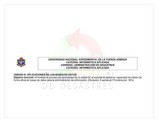 UNIVERSIDAD NACIONAL EXPERIMENTAL DE LA FUERZA ARMADA
                                             CÁTEDRA: INFORMÁTICA APLICADA
                                          CERRERA: ADMINISTRACIÓN DE DESASTRES
                                             CATEDRA: INFORMATICA APLICADA

UNIDAD III: APLICACIONES DE LAS BASES DE DATOS
Objetivo terminal: Al finalizar el proceso de aprendizaje de la unidad III, el estudiante estara en capacidad de utilizar de
forma eficiente bases de datos para la administracion de información. (Duración: 4 semanas / Ponderación: 35%)
 