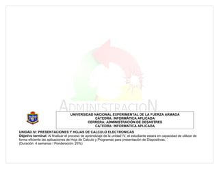 UNIVERSIDAD NACIONAL EXPERIMENTAL DE LA FUERZA ARMADA
                                               CÁTEDRA: INFORMÁTICA APLICADA
                                            CERRERA: ADMINISTRACIÓN DE DESASTRES
                                               CATEDRA: INFORMATICA APLICADA
UNIDAD IV: PRESENTACIONES Y HOJAS DE CALCULO ELECTRONICAS
Objetivo terminal: Al finalizar el proceso de aprendizaje de la unidad IV, el estudiante estara en capacidad de utilizar de
forma eficiente las aplicaciones de Hoja de Calculo y Programas para presentación de Diapositivas. ´
(Duración: 4 semanas / Ponderación: 25%)
 