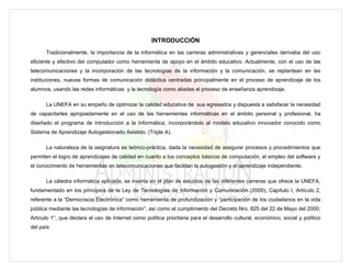 INTRODUCCIÓN
      Tradicionalmente, la importancia de la informática en las carreras administrativas y gerenciales derivaba del uso
eficiente y efectivo del computador como herramienta de apoyo en el ámbito educativo. Actualmente, con el uso de las
telecomunicaciones y la incorporación de las tecnologías de la información y la comunicación, se replantean en las
instituciones, nuevas formas de comunicación didáctica centradas principalmente en el proceso de aprendizaje de los
alumnos, usando las redes informáticas y la tecnología como aliadas al proceso de enseñanza aprendizaje.

      La UNEFA en su empeño de optimizar la calidad educativa de sus egresados y dispuesta a satisfacer la necesidad
de capacitarles apropiadamente en el uso de las herramientas informáticas en el ámbito personal y profesional, ha
diseñado el programa de Introducción a la Informática, incorporándolo al modelo educativo innovador conocido como
Sistema de Aprendizaje Autogestionado Asistido. (Triple A).

      La naturaleza de la asignatura es teórico-práctica, dada la necesidad de asegurar procesos y procedimientos que
permiten el logro de aprendizajes de calidad en cuanto a los conceptos básicos de computación, el empleo del software y
el conocimiento de herramientas en telecomunicaciones que facilitan la autogestión y el aprendizaje independiente.

      La cátedra informática aplicada, se inserta en el plan de estudios de las diferentes carreras que ofrece la UNEFA,
fundamentado en los principios de la Ley de Tecnologías de Información y Comunicación (2000), Capítulo I, Artículo 2,
referente a la “Democracia Electrónica” como herramienta de profundización y “participación de los ciudadanos en la vida
pública mediante las tecnologías de información”, así como el cumplimiento del Decreto Nro. 825 del 22 de Mayo del 2000,
Artículo 1°, que declara el uso de Internet como política prioritaria para el desarrollo cultural, económico, social y político
del país
 
