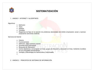 SISTEMATIZACIÓN

   1. UNIDAD 1: INTERNET Y ALGORITMOS.


Algoritmos
             •   Definición
             •   Tipos
             •   Diseños
             •   Variables
             •   Diagramas de flujo en la solución de problemas elementales del ámbito empresarial, social y nacional,
                 propiciando soluciones creativas

Servicios de Internet

             •   Historia
             •   Funcionamiento
             •   Definición, según diversos autores
             •   Sociedad de la Información
             •   Búsqueda de información
             •   Correo electrónico, conversación en línea, grupos de discusión y educación en línea, mediante el análisis
                 de sus principales características.
             •   Ventajas y Desventajas de manera ética y responsable.
             •



   2. UNIDAD 2: PRINCIPIOS DE SISTEMAS DE INFORMACIÓN.
 