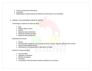 •   Tipos de sistemas de información
     •   Funciones
     •   Metodología e Implementación de sistemas de información en la actualidad.



3. UNIDAD 3: APLICACIONES A BASE DE DATOS.

  Terminología y sistemas de bases de datos

         •   Byte
         •   Registro lógico y físico
         •   Archivo
         •   Bases de datos (definición)
         •   Sistemas de bases de datos
         •   Bases de datos jerárquicos

  Dependencia funcional

         •   Claves
         •   Normalización: problemas que resuelve la misma, primera, segunda y tercera forma normal,
         •   Aplicaciones a distintos casos.
         •   Necesidad de un lenguaje para la descripción de datos.

  Creación de bases de datos

         •   Tipos de datos
         •   Agregado de registros
         •   Edición de registros
         •   Consultas
         •   Comparación entre las bases de datos existentes en el mercado.
 