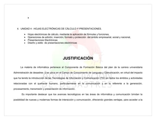 •



   4. UNIDAD 4 : HOJAS ELECTRÓNICAS DE CÁLCULO Y PRESENTACIONES.

         •   Hojas electrónicas de cálculo, mediante la aplicación de fórmulas y funciones,
         •   Operaciones de edición, inserción, formato y protección del ámbito empresarial, social y nacional,
         •   Presentaciones Electrónicas
         •   Diseño y estilo de presentaciones electrónicas




                                              JUSTIFICACIÓN

      La materia de informática pertenece al Componente de Formación Básica del plan de la carrera universitaria

Administración de desastres y se ubica en el Campo de Conocimiento de Lenguaje y Comunicación, en virtud del impacto

que ha tenido la introducción de las Tecnologías de Información y Comunicación (TIC) en todos los ámbitos y actividades

relacionadas con el quehacer humano, particularmente en la comunicación y en lo referente a la generación,

procesamiento, transmisión y presentación de información.

       Es importante destacar que los avances tecnológicos en las áreas de informática y comunicación brindan la

posibilidad de nuevas y modernas formas de interacción y comunicación, ofreciendo grandes ventajas, para acceder a la
 